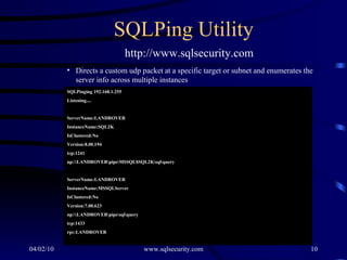 SQLPing Utility Directs a custom udp packet at a specific target or subnet and enumerates the server info across multiple instances SQLPinging 192.168.1.255 Listening.... ServerName:LANDROVER InstanceName:SQL2K IsClustered:No Version:8.00.194 tcp:1241 np:\\LANDROVER\pipe\MSSQL$SQL2K\sql\query ServerName:LANDROVER InstanceName:MSSQLServer IsClustered:No Version:7.00.623 np:\\LANDROVER\pipe\sql\query tcp:1433 rpc:LANDROVER http://www.sqlsecurity.com 