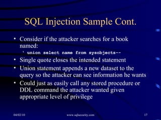 SQL Injection Sample Cont. Consider if the attacker searches for a book named:  ‘  union select name from sysobjects-- Single quote closes the intended statement Union statement appends a new dataset to the query so the attacker can see information he wants Could just as easily call any stored procedure or DDL command the attacker wanted given appropriate level of privilege 