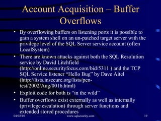 Account Acquisition – Buffer Overflows By overflowing buffers on listening ports it is possible to gain a system shell on an un-patched target server with the privilege level of the SQL Server service account (often LocalSystem) There are known attacks against both the SQL Resolution service by David Litchfield ( http://online.securityfocus.com/bid/5311  ) and the TCP SQL Service listener “Hello Bug” by Dave Aitel (http://lists.insecure.org/lists/pen-test/2002/Aug/0016.html) Exploit code for both is “in the wild” Buffer overflows exist externally as well as internally (privilege escalation) through server functions and extended stored procedures 