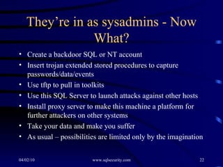 They’re in as sysadmins - Now What? Create a backdoor SQL or NT account Insert trojan extended stored procedures to capture passwords/data/events Use tftp to pull in toolkits  Use this SQL Server to launch attacks against other hosts Install proxy server to make this machine a platform for further attackers on other systems Take your data and make you suffer As usual – possibilities are limited only by the imagination 