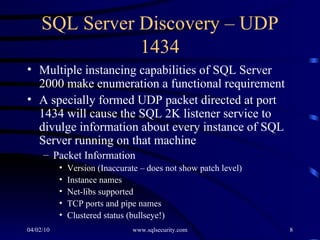 SQL Server Discovery – UDP 1434 Multiple instancing capabilities of SQL Server 2000 make enumeration a functional requirement  A specially formed UDP packet directed at port 1434 will cause the SQL 2K listener service to divulge information about every instance of SQL Server running on that machine Packet Information Version (Inaccurate – does not show patch level) Instance names Net-libs supported TCP ports and pipe names  Clustered status (bullseye!) 
