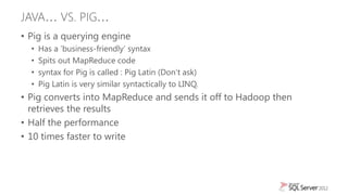 JAVA… VS. PIG…
• Pig is a querying engine
  •   Has a „business-friendly‟ syntax
  •   Spits out MapReduce code
  •   syntax for Pig is called : Pig Latin (Don‟t ask)
  •   Pig Latin is very similar syntactically to LINQ.
• Pig converts into MapReduce and sends it off to Hadoop then
  retrieves the results
• Half the performance
• 10 times faster to write
 