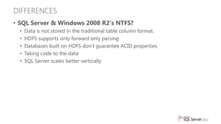 DIFFERENCES
• SQL Server & Windows 2008 R2′s NTFS?
  •   Data is not stored in the traditional table column format.
  •   HDFS supports only forward only parsing
  •   Databases built on HDFS don‟t guarantee ACID properties
  •   Taking code to the data
  •   SQL Server scales better vertically
 