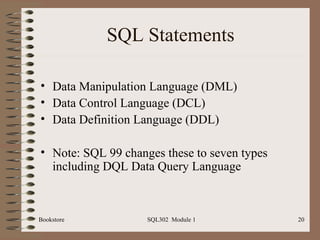SQL Statements

• Data Manipulation Language (DML)
• Data Control Language (DCL)
• Data Definition Language (DDL)

• Note: SQL 99 changes these to seven types
  including DQL Data Query Language



Bookstore           SQL302 Module 1           20
 