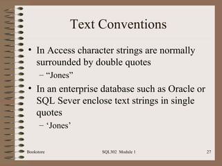 Text Conventions
• In Access character strings are normally
  surrounded by double quotes
      – “Jones”
• In an enterprise database such as Oracle or
  SQL Sever enclose text strings in single
  quotes
      – ‘Jones’

Bookstore          SQL302 Module 1              27
 