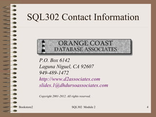 SQL302 Contact Information



             P.O. Box 6142
             Laguna Niguel, CA 92607
             949-489-1472
             http://www.d2associates.com
             slides.1@dhdursoassociates.com
             Copyright 2001-2012. All rights reserved.


Bookstore2                            SQL302 Module 2    4
 