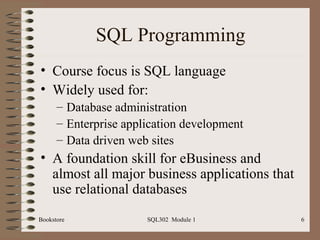 SQL Programming
• Course focus is SQL language
• Widely used for:
      – Database administration
      – Enterprise application development
      – Data driven web sites
• A foundation skill for eBusiness and
  almost all major business applications that
  use relational databases
Bookstore              SQL302 Module 1          6
 