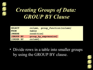 Creating Groups of Data:
GROUP BY Clause
SELECT column, group_function(column)
FROM table
[WHERE condition]
[GROUP BY group_by_expression]
[ORDER BY column];
• Divide rows in a table into smaller groups
by using the GROUP BY clause.
 