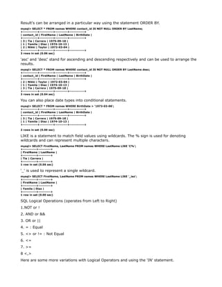 Result's can be arranged in a particular way using the statement ORDER BY.
mysql> SELECT * FROM names WHERE contact_id IS NOT NULL ORDER BY LastName;
+------------+-----------+----------+------------+
| contact_id | FirstName | LastName | BirthDate |
+------------+-----------+----------+------------+
| 3 | Tia | Carrera | 1975-09-18 |
| 1 | Yamila | Diaz | 1974-10-13 |
| 2 | Nikki | Taylor | 1972-03-04 |
+------------+-----------+----------+------------+
3 rows in set (0.06 sec)

'asc' and 'desc' stand for ascending and descending respectively and can be used to arrange the
results.
mysql> SELECT * FROM names WHERE contact_id IS NOT NULL ORDER BY LastName desc;
+------------+-----------+----------+------------+
| contact_id | FirstName | LastName | BirthDate |
+------------+-----------+----------+------------+
| 2 | Nikki | Taylor | 1972-03-04 |
| 1 | Yamila | Diaz | 1974-10-13 |
| 3 | Tia | Carrera | 1975-09-18 |
+------------+-----------+----------+------------+
3 rows in set (0.04 sec)

You can also place date types into conditional statements.
mysql> SELECT * FROM names WHERE BirthDate > '1973-03-06';
+------------+-----------+----------+------------+
| contact_id | FirstName | LastName | BirthDate |
+------------+-----------+----------+------------+
| 3 | Tia | Carrera | 1975-09-18 |
| 1 | Yamila | Diaz | 1974-10-13 |
+------------+-----------+----------+------------+

2 rows in set (0.00 sec)

LIKE is a statement to match field values using wildcards. The % sign is used for denoting
wildcards and can represent multiple characters.
mysql> SELECT FirstName, LastName FROM names WHERE LastName LIKE 'C%';
+-----------+----------+
| FirstName | LastName |
+-----------+----------+
| Tia | Carrera |
+-----------+----------+
1 row in set (0.06 sec)

'_' is used to represent a single wildcard.
mysql> SELECT FirstName, LastName FROM names WHERE LastName LIKE '_iaz';
+-----------+----------+
| FirstName | LastName |
+-----------+----------+
| Yamila | Diaz |
+-----------+----------+
1 row in set (0.00 sec)

SQL Logical Operations (operates from Left to Right)
1.NOT or !
2. AND or &&
3. OR or ||
4. = : Equal
5. <> or != : Not Equal
6. <=
7. >=
8 <,>
Here are some more variations with Logical Operators and using the 'IN' statement.
 