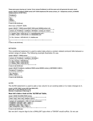 These same query leaving out 'names' (from names.FirstName) is still the same and will generate the same result.

mysql> SELECT FirstName FROM names LEFT JOIN telephones ON names.contact_id = telephones.contact_id WHERE
TelephoneHome IS NOT NULL;
+-----------+
| FirstName |
+-----------+
| Tia |
| Nikki |
| Yamila |
+-----------+
3 rows in set (0.00 sec)

And now a RIGHT JOIN:
mysql> SELECT * FROM names RIGHT JOIN email USING(contact_id);
+------------+-----------+----------+------------+------------+----------------- --+
| contact_id | FirstName | LastName | BirthDate | contact_id | Email |
+------------+-----------+----------+------------+------------+-------------------+
| 1 | Yamila | Diaz | 1974-10-13 | 1 | yamila@yamila.com |
| 2 | Nikki | Taylor | 1972-03-04 | 2 | nikki@nikki.com
|
| 3 | Tia | Carrera | 1975-09-18 | 3 | tia@tia.com
|
+------------+-----------+----------+------------+------------+-----------------
--+
3 rows in set (0.03 sec)




BETWEEN
This conditional statement is used to select data where a certain related contraint falls between a
certain range of values. The following example illustrates it's use.
mysql> SELECT * FROM names;
+------------+-----------+----------+------------+
| contact_id | FirstName | LastName | BirthDate |
+------------+-----------+----------+------------+
| 3 | Tia | Carrera | 1975-09-18 |
| 2 | Nikki | Taylor | 1972-03-04 |
| 1 | Yamila | Diaz | 1974-10-13 |
+------------+-----------+----------+------------+
3 rows in set (0.06 sec)

mysql> SELECT FirstName, LastName FROM names WHERE contact_id BETWEEN 2 AND 3;
+-----------+----------+
| FirstName | LastName |
+-----------+----------+
| Tia | Carrera |
| Nikki | Taylor |
+-----------+----------+
2 rows in set (0.00 sec)




ALTER
The ALTER statement is used to add a new column to an existing table or to make changes to it.
mysql> ALTER TABLE names ADD Age SMALLINT;
Query OK, 3 rows affected (0.11 sec)
Records: 3 Duplicates: 0 Warnings: 0

Now let's take a look at the 'ALTER'ed Table.
mysql> SHOW COLUMNS FROM names;
+------------+-------------+------+-----+---------+----------------+
| Field | Type | Null | Key | Default | Extra |
+------------+-------------+------+-----+---------+----------------+
| contact_id | smallint(6) | | PRI | 0 | auto_increment |
| FirstName | char(20) | YES | | NULL | |
| LastName | char(20) | YES | | NULL | |
| BirthDate | date | YES | | NULL | |
| Age | smallint(6) | YES | | NULL | |
+------------+-------------+------+-----+---------+----------------+
5 rows in set (0.06 sec)

But we don't require Age to be a SMALLINT type when a TINYINT would suffice. So we use
 