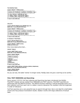 The Modified Table:

mysql> SELECT * FROM names;
+------------+-----------+----------+------------+------+
| contact_id | FirstName | LastName | BirthDate | Age |
+------------+-----------+----------+------------+------+
| 3 | Tia | Carrera | 1975-09-18 | 24 |
| 2 | Nikki | Taylor | 1972-03-04 | NULL |
| 1 | Yamila | Diaz | 1974-10-13 | NULL |
+------------+-----------+----------+------------+------+
3 rows in set (0.00 sec)




DELETE
mysql> DELETE FROM names WHERE Age=23;
Query OK, 1 row affected (0.00 sec)

mysql> SELECT * FROM names;
+------------+-----------+----------+------------+------+
| contact_id | FirstName | LastName | BirthDate | Age |
+------------+-----------+----------+------------+------+
| 2 | Nikki | Taylor | 1972-03-04 | NULL |
| 1 | Yamila | Diaz | 1974-10-13 | NULL |
+------------+-----------+----------+------------+------+
2 rows in set (0.00 sec)

A DEADLY MISTAKE...
mysql> DELETE FROM names;
Query OK, 0 rows affected (0.00 sec)

mysql> SELECT * FROM names;
Empty set (0.00 sec)

One more destructive tool...
DROP TABLE
mysql> DROP TABLE names;
Query OK, 0 rows affected (0.00 sec)

mysql> SHOW TABLES;
+--------------------+
| Tables in contacts |
+--------------------+
| address |
| company_details |
| email |
| telephones |
+--------------------+
4 rows in set (0.05 sec)

mysql> DROP TABLE address ,company_details, telephones;
Query OK, 0 rows affected (0.06 sec)

mysql> SHOW TABLES;
Empty set (0.00 sec)

As you can see, the table 'names' no longer exists. MySQL does not give a warning so be careful.



FULL TEXT INDEXING and Searching
Since version 3.23.23, Full Text Indexing and Searching has been introduced into MySQL.
FULLTEXT indexes can be created from VARCHAR and TEXT columns. FULLTEXT searches are
performed with the MATCH function. The MATCH function matches a natural language query on a
text collection and from each row in a table it returns relevance.The resultant rows are organized
in order of relevance.
Full Text searches are a very powerful way to search through text. But is not ideal for small tables
of text and may produce inconsistent results. Ideally it works with large collections of textual
data.
 
