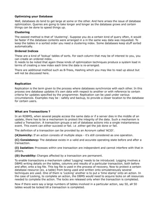 Optimizing your Database
Well, databases do tend to get large at some or the other. And here arises the issue of database
optimization. Queries are going to take longer and longer as the database grows and certain
things can be done to speed things up.
Clustering
The easiest method is that of 'clustering'. Suppose you do a certain kind of query often, it would
be faster if the database contents were arranged in a in the same way data was requested. To
keep the tables in a sorted order you need a clustering index. Some databases keep stuff sorted
automatically.
Ordered Indices
These are a kind of 'lookup' tables of sorts. For each column that may be of interest to you, you
can create an ordered index.
It needs to be noted that again these kinds of optimization techniques produce a system load in
terms of creating a new index each time the data is re-arranged.
There are additional method such as B-Trees, Hashing which you may like to read up about but
will not be discussed here.



Replication
Replication is the term given to the process where databases synchronize with each other. In this
process one database updates it's own data with respect to another or with reference to certain
criteria for updates specified by the programmer. Replication can be used under various
circumstances. Examples may be : safety and backup, to provide a closer location to the database
for certain users.



What are Transactions ?
In an RDBMS, when several people access the same data or if a server dies in the middle of an
update, there has to be a mechanism to protect the integrity of the data. Such a mechanism is
called a Transaction. A transaction groups a set of database actions into a single instantaneous
event. This event can either succeed or fail. i.e .either get the job done or fail.
The definition of a transaction can be provided by an Acronym called 'ACID'.
(A)tomicity: If an action consists of multiple steps - it's still considered as one operation.
(C) Consistency: The database exists in a valid and accurate operating state before and after a
transaction.
(I) Isolation: Processes within one transaction are independent and cannot interfere with that in
others.
(D) Durability: Changes affected by a transaction are permanent.
To enable transactions a mechanism called 'Logging' needs to be introduced. Logging involves a
DBMS writing details on the tables, columns and results of a particular transaction, both before
and after, onto a log file. This log file is used in the process of recovery. Now to protect a certain
database resource (ex. a table) from being used and written onto simulatneously several
techniques are used. One of them is 'Locking' another is to put a 'time stamp' onto an action. In
the case of Locking, to complete an action, the DBMS would need to acquire locks on all resources
needed to complete the action. The locks are released only when the transaction is completed.
Now if there were say a large numbers of tables involved in a particular action, say 50, all 50
tables would be locked till a transaction is completed.
 