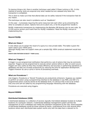 To improve things a bit, there is another technique used called 2 Phase Locking or 2PL. In this
method of locking, locks are acquired only when needed but are released only when the
transaction is completed.
This is done to make sure that that altered data can be safely restored if the transaction fails for
any reason.
This technique can also result in problems such as "deadlocks".
In this case - 2 processes requiring the same resources lock each other up by preventing the
other to complete an action. Options here are to abort one, or let the programmer handle it.
MySQL implements transactions by implementing the Berkeley DB libraries into its own code. So
it's the source version you'd want here for MySQL installation. Read the MySQL manual on
implementing this.



Beyond MySQL



What are Views ?
A view allows you to assign the result of a query to a new private table. This table is given the
name used in your VIEW query.
Although MySQL does not support views yet a sample SQL VIEW construct statement would look
like:
CREATE VIEW TESTVIEW AS SELECT * FROM names;




What are Triggers ?
A trigger is a pre-programmed notification that performs a set of actions that may be commonly
required. Triggers can be programmed to execute certain actions before or after an event occurs.
Triggers are very useful as they they increase efficiency and accuracy in performing operations on
databases and also are increase productivity by reducing the time for application development.
Triggers however do carry a price in terms of processing overhead.



What are Procedures ?
Like triggers, Procedures or 'Stored' Procedures are productivity enhancers. Suppose you needed
to perform an action using a programming interface to the database in say PERL and ASP. If a
programmed action could be stored at the database level, it's obvious that it has to be written
only once and cam be called by any programming language interacting with the database.
Procedures are executed using triggers.



Beyond RDBMS



Distributed Databases (DDB)
A distributed database is a collection of several, logically interrelated database located at multiple
locations of a computer network. A distributed database management system permits the
management of such a database and makes the operation transparent to the user. Good examples
of distributed databases would be those utilized by banks, multinational firms with several office
locations where each distributed data system works only with the data that is relevant to it's
 