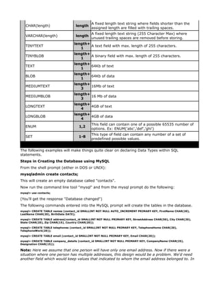 A fixed length text string where fields shorter than the
   CHAR(length)                    length
                                            assigned length are filled with trailing spaces.
                                            A fixed length text string (255 Character Max) where
   VARCHAR(length)                 length
                                            unused trailing spaces are removed before storing.
                                  length+
   TINYTEXT                               A text field with max. length of 255 characters.
                                     1
                                  length+
   TINYBLOB                               A binary field with max. length of 255 characters.
                                     1
                                  length+
   TEXT                                   64Kb of text
                                     1
                                  length+
   BLOB                                   64Kb of data
                                     1
                                  length+
   MEDIUMTEXT                             16Mb of text
                                     3
                                  length+
   MEDIUMBLOB                             16 Mb of data
                                     3
                                  length+
   LONGTEXT                               4GB of text
                                     4
                                  length+
   LONGBLOB                               4GB of data
                                     4
                                            This field can contain one of a possible 65535 number of
   ENUM                              1,2
                                            options. Ex: ENUM('abc','def','ghi')
                                            This type of field can contain any number of a set of
   SET                              1-8
                                            predefined possible values.


The following examples will make things quite clear on declaring Data Types within SQL
statements.
Steps in Creating the Database using MySQL
From the shell prompt (either in DOS or UNIX):
mysqladmin create contacts;
This will create an empty database called "contacts".
Now run the command line tool "mysql" and from the mysql prompt do the following:
mysql> use contacts;

(You'll get the response "Database changed")
The following commands entered into the MySQL prompt will create the tables in the database.
mysql> CREATE TABLE names (contact_id SMALLINT NOT NULL AUTO_INCREMENT PRIMARY KEY, FirstName CHAR(20),
LastName CHAR(20), BirthDate DATE);

mysql> CREATE TABLE address(contact_id SMALLINT NOT NULL PRIMARY KEY, StreetAddress CHAR(50), City CHAR(20),
State CHAR(20), Zip CHAR(15), Country CHAR(20));

mysql> CREATE TABLE telephones (contact_id SMALLINT NOT NULL PRIMARY KEY, TelephoneHome CHAR(20),
TelephoneWork(20));

mysql> CREATE TABLE email (contact_id SMALLINT NOT NULL PRIMARY KEY, Email CHAR(20));

mysql> CREATE TABLE company_details (contact_id SMALLINT NOT NULL PRIMARY KEY, CompanyName CHAR(25),
Designation CHAR(15));

Note: Here we assume that one person will have only one email address. Now if there were a
situation where one person has multiple addresses, this design would be a problem. We'd need
another field which would keep values that indicated to whom the email address belonged to. In
 