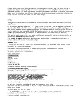 this particular case email data ownership is indicated by the primary key. The same is true for
telephones. We are assuming that one person has only one home telephone and one work
telephone number. This need not be true. Similarly one person could work for multiple companies
at the same time holding two different designation. In all these cases an extra field will solve the
issue. For now however let's work with this small design.



KEYS:
The relationships between columns located in different tables are usually described through the
use of keys.
As you can see we have a PRIMARY KEY in each table. The Primary key serves as a mechanism to
refer to other fields within the same row. In this case, the Primary key is used to identify a
relationship between a row under consideration and the person whose name is located inside the
'names' table. We use the AUTO_INCREMENT statement only for the 'names' table as we need to
use the generated contact_id number in all the other tables for identification of the rows.
This type of table design where one table establishes a relationship with several other tables is
known as a 'one to many' relationship.
In a 'many to many' relationship we could have several Auto Incremented Primary Keys in
various tables with several inter-relationships.
Foreign Key:
A foreign key is a field in a table which is also the Primary Key in another table. This is known
commonly as 'referential integrity'.
Execute the following commands to see the newly created tables and their contents.
To see the tables inside the database:
mysql> SHOW TABLES;
+-----------------------+
| Tables in contacts |
+-----------------------+
| address |
| company_details |
| email |
| names |
| telephones |
+----------------------+
5 rows in set (0.00 sec)

To see the columns within a particular table:
mysql>SHOW COLUMNS FROM address;
+---------------+-------------+------+-----+---------+-------+---------------------------------+
| Field | Type | Null | Key | Default | Extra | Privileges
|
+---------------+-------------+------+-----+---------+-------+---------------------------------+
| contact_id | smallint(6) | | PRI | 0 | | select,insert,update,references |
| StreetAddress | char(50) | YES | | NULL | | select,insert,update,references |
| City | char(20) | YES | | NULL | | select,insert,update,references |
| State | char(20) | YES | | NULL | | select,insert,update,references |
| Zip | char(10) | YES | | NULL | | select,insert,update,references |
| Country | char(20) | YES | | NULL | | select,insert,update,references |
+---------------+-------------+------+-----+---------+-------+------------------ ---------------+
6 rows in set (0.00 sec)

So we have the tables created and ready. Now we put in some data.
Let's start with the 'names' table as it uses a unique AUTO_INCREMENT field which in turn is used
in the other tables.
Inserting data, one row at a time:
mysql> INSERT INTO names (FirstName, LastName, BirthDate) VALUES ('Yamila','Diaz ','1974-10-13');
Query OK, 1 row affected (0.00 sec)

Inserting multiple rows at a time:
 