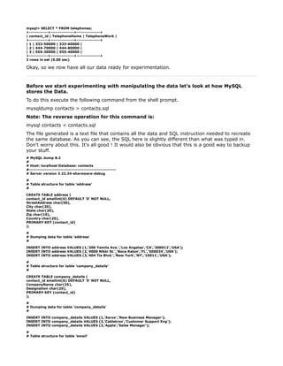 mysql> SELECT * FROM telephones;
+------------+---------------+---------------+
| contact_id | TelephoneHome | TelephoneWork |
+------------+---------------+---------------+
| 1 | 333-50000 | 333-60000 |
| 2 | 444-70000 | 444-80000 |
| 3 | 555-30000 | 555-40000 |
+------------+---------------+---------------+
3 rows in set (0.00 sec)

Okay, so we now have all our data ready for experimentation.



Before we start experimenting with manipulating the data let's look at how MySQL
stores the Data.
To do this execute the following command from the shell prompt.
mysqldump contacts > contacts.sql
Note: The reverse operation for this command is:
mysql contacts < contacts.sql
The file generated is a text file that contains all the data and SQL instruction needed to recreate
the same database. As you can see, the SQL here is slightly different than what was typed in.
Don't worry about this. It's all good ! It would also be obvious that this is a good way to backup
your stuff.
# MySQL dump 8.2
#
# Host: localhost Database: contacts
#--------------------------------------------------------
# Server version 3.22.34-shareware-debug

#
# Table structure for table 'address'
#

CREATE TABLE address (
contact_id smallint(6) DEFAULT '0' NOT NULL,
StreetAddress char(50),
City char(20),
State char(20),
Zip char(10),
Country char(20),
PRIMARY KEY (contact_id)
);

#
# Dumping data for table 'address'
#

INSERT INTO address VALUES (1,'300 Yamila Ave.','Los Angeles','CA','300012','USA');
INSERT INTO address VALUES (2,'4000 Nikki St.','Boca Raton','FL','500034','USA');
INSERT INTO address VALUES (3,'404 Tia Blvd.','New York','NY','10011','USA');

#
# Table structure for table 'company_details'
#

CREATE TABLE company_details (
contact_id smallint(6) DEFAULT '0' NOT NULL,
CompanyName char(25),
Designation char(20),
PRIMARY KEY (contact_id)
);

#
# Dumping data for table 'company_details'
#

INSERT INTO company_details VALUES (1,'Xerox','New Business Manager');
INSERT INTO company_details VALUES (2,'Cabletron','Customer Support Eng');
INSERT INTO company_details VALUES (3,'Apple','Sales Manager');

#
# Table structure for table 'email'
 