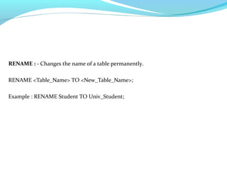 RENAME : - Changes the name of a table permanently.
RENAME <Table_Name> TO <New_Table_Name>;
Example : RENAME Student TO Univ_Student;
 
