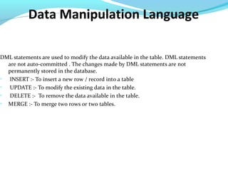 Data Manipulation Language
DML statements are used to modify the data available in the table. DML statements
are not auto-committed . The changes made by DML statements are not
permanently stored in the database.

INSERT :- To insert a new row / record into a table

UPDATE :- To modify the existing data in the table.

DELETE :- To remove the data available in the table.

MERGE :- To merge two rows or two tables.
 