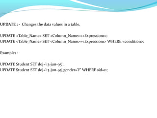 UPDATE : - Changes the data values in a table.
UPDATE <Table_Name> SET <Column_Name>=<Expression1>;
UPDATE <Table_Name> SET <Column_Name>=<Expression1> WHERE <condition>;
Examples :
UPDATE Student SET doj='13-jun-95';
UPDATE Student SET doj='13-jun-95',gender='F' WHERE sid=11;
 