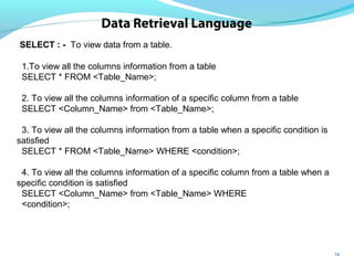 18
Data Retrieval Language
SELECT : - To view data from a table.
1.To view all the columns information from a table
SELECT * FROM <Table_Name>;
2. To view all the columns information of a specific column from a table
SELECT <Column_Name> from <Table_Name>;
3. To view all the columns information from a table when a specific condition is
satisfied
SELECT * FROM <Table_Name> WHERE <condition>;
4. To view all the columns information of a specific column from a table when a
specific condition is satisfied
SELECT <Column_Name> from <Table_Name> WHERE
<condition>;
 