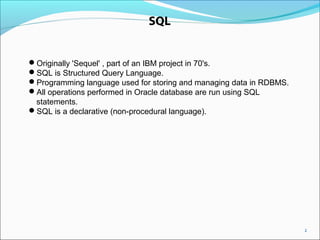2
SQL
Originally 'Sequel' , part of an IBM project in 70's.
SQL is Structured Query Language.
Programming language used for storing and managing data in RDBMS.
All operations performed in Oracle database are run using SQL
statements.
SQL is a declarative (non-procedural language).
 