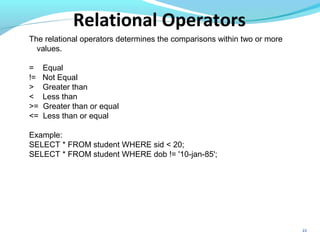 22
The relational operators determines the comparisons within two or more
values.
= Equal
!= Not Equal
> Greater than
< Less than
>= Greater than or equal
<= Less than or equal
Example:
SELECT * FROM student WHERE sid < 20;
SELECT * FROM student WHERE dob != '10-jan-85';
Relational Operators
 