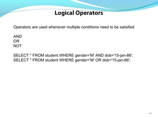 23
Logical Operators
Operators are used whenever multiple conditions need to be satisfied
AND
OR
NOT
SELECT * FROM student WHERE gender='M' AND dob='15-jan-86';
SELECT * FROM student WHERE gender='M' OR dob='15-jan-86';
 
