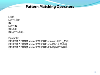 26
Pattern Matching Operators
LIKE
NOT LIKE
IN
NOT IN
IS NULL
IS NOT NULL
Example:
SELECT * FROM student WHERE sname LIKE '_A%';
SELECT * FROM student WHERE sno IN (15,75,85);
SELECT * FROM student WHERE dob IS NOT NULL;
 