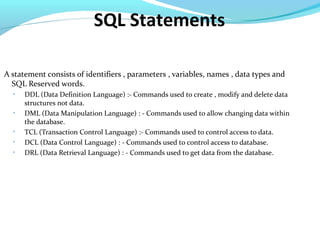 SQL Statements
A statement consists of identifiers , parameters , variables, names , data types and
SQL Reserved words.

DDL (Data Definition Language) :- Commands used to create , modify and delete data
structures not data.

DML (Data Manipulation Language) : - Commands used to allow changing data within
the database.

TCL (Transaction Control Language) :- Commands used to control access to data.

DCL (Data Control Language) : - Commands used to control access to database.

DRL (Data Retrieval Language) : - Commands used to get data from the database.
 