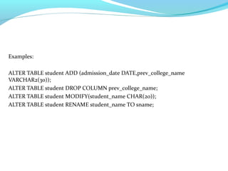 Examples:
ALTER TABLE student ADD (admission_date DATE,prev_college_name
VARCHAR2(30));
ALTER TABLE student DROP COLUMN prev_college_name;
ALTER TABLE student MODIFY(student_name CHAR(20));
ALTER TABLE student RENAME student_name TO sname;
 