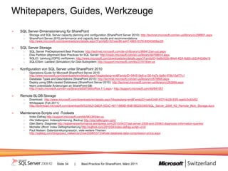 Whitepapers, Guides, Werkzeuge
 SQL Server-Dimensionierung für SharePoint
      Storage and SQL Server capacity planning and configuration (SharePoint Server 2010): http://technet.microsoft.com/en-us/library/cc298801.aspx
      SharePoint Server 2010 performance and capacity test results and recommendations:
      http://www.microsoft.com/downloads/en/details.aspx?FamilyID=fd1eac86-ad47-4865-9378-80040d08ac55

 SQL Server Storage
      SQL Server PreDeployment Best Practices: http://technet.microsoft.com/de-ch/library/cc966412(en-us).aspx
      Disk Partition Alignment Best Practices for SQL Server: http://msdn.microsoft.com/en-us/library/dd758814.aspx
      SQLIO: Leistung (IOPS) verifizieren: http://www.microsoft.com/downloads/en/details.aspx?FamilyID=9a8b005b-84e4-4f24-8d65-cb53442d9e19
      SQLIOSim: Lasttest (Simulation) für Disk-Subsystem: http://support.microsoft.com/kb/231619/en-us

 Konfiguration von SQL Server unter SharePoint 2010
      Operations Guide for Microsoft SharePoint Server 2010:
      http://www.microsoft.com/downloads/en/details.aspx?displaylang=en&FamilyID=944519e8-e130-4e7a-8a8d-978b10af77c1
      Database Types and Descriptions (SharePoint 2010): http://technet.microsoft.com/en-us/library/cc678868.aspx
      Deploy using DBA-created Databases (SharePoint Server 2010): http://technet.microsoft.com/en-us/library/cc262869.aspx
      Nicht unterstützte Änderungen an SharePoint-DB:
      http://msdn.microsoft.com/en-us/library/dd587585(office.11).aspx / http://support.microsoft.com/kb/841057

 Remote BLOB Storage
      Download: http://www.microsoft.com/downloads/en/details.aspx?displaylang=en&FamilyID=ceb4346f-657f-4d28-83f5-aae0c5c83d52
      Whitepaper (Feb 2011):
      http://download.microsoft.com/download/9/5/2/9521D8DA-5D3C-4817-BB9D-B5B1BD293365/SQL_Server_2008_R2_Remote_Blob_Storage.docx

 Maintenance-Scripts und -Toolsets
      Index Defrag http://support.microsoft.com/kb/943345/en-us
      Ola Hallengren: Indexoptimierung, Backup http://ola.hallengren.com/
      Glen Barry: Diagnose http://sqlserverperformance.wordpress.com/2010/04/27/sql-server-2008-and-2008r2-diagnostic-information-queries/
      Michelle Ufford: Index Defragmentierung http://sqlfool.com/2010/04/index-defrag-script-v4-0/
      Paul Nielsen: Datenbankkompression, viele weitere Themen:
      http://sqlblog.com/blogs/paul_nielsen/archive/2008/03/13/whole-database-data-compression-procs.aspx




                           Slide 34     |     Best Practice für SharePoint, März 2011
 