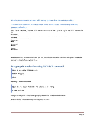 Getting the names of persons with salary greater than the average salary
The nested statements are used when there is one to one relationship between
person and salary.

Need to work out on Inner Join Outer Join and Natural Join and other functions and update here to be
done or revised before any interview.

Dropping the whole table using DROP DDL command

Deleting a particular record

Using Group by with a function to group by the entities based on the function;
Note that only Sum and average require group by since

Page 5

 