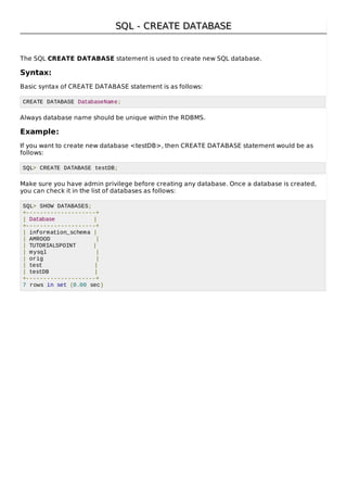 SQL - CREATE DATABASESQL - CREATE DATABASE
The SQL CREATE DATABASE statement is used to create new SQL database.
Syntax:
Basic syntax of CREATE DATABASE statement is as follows:
CREATE DATABASE DatabaseName;
Always database name should be unique within the RDBMS.
Example:
If you want to create new database <testDB>, then CREATE DATABASE statement would be as
follows:
SQL> CREATE DATABASE testDB;
Make sure you have admin privilege before creating any database. Once a database is created,
you can check it in the list of databases as follows:
SQL> SHOW DATABASES;
+--------------------+
| Database |
+--------------------+
| information_schema |
| AMROOD |
| TUTORIALSPOINT |
| mysql |
| orig |
| test |
| testDB |
+--------------------+
7 rows in set (0.00 sec)
 