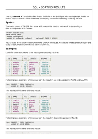 SQL - SORTING RESULTSSQL - SORTING RESULTS
The SQL ORDER BY clause is used to sort the data in ascending or descending order, based on
one or more columns. Some database sorts query results in ascending order by default.
Syntax:
The basic syntax of ORDER BY clause which would be used to sort result in ascending or
descending order is as follows:
SELECT column-list
FROM table_name
[WHERE condition]
[ORDER BY column1, column2, .. columnN] [ASC | DESC];
You can use more than one column in the ORDER BY clause. Make sure whatever column you are
using to sort, that column should be in column-list.
Example:
Consider the CUSTOMERS table having the following records:
+----+----------+-----+-----------+----------+
| ID | NAME | AGE | ADDRESS | SALARY |
+----+----------+-----+-----------+----------+
| 1 | Ramesh | 32 | Ahmedabad | 2000.00 |
| 2 | Khilan | 25 | Delhi | 1500.00 |
| 3 | kaushik | 23 | Kota | 2000.00 |
| 4 | Chaitali | 25 | Mumbai | 6500.00 |
| 5 | Hardik | 27 | Bhopal | 8500.00 |
| 6 | Komal | 22 | MP | 4500.00 |
| 7 | Muffy | 24 | Indore | 10000.00 |
+----+----------+-----+-----------+----------+
Following is an example, which would sort the result in ascending order by NAME and SALARY:
SQL> SELECT * FROM CUSTOMERS
ORDER BY NAME, SALARY;
This would produce the following result:
+----+----------+-----+-----------+----------+
| ID | NAME | AGE | ADDRESS | SALARY |
+----+----------+-----+-----------+----------+
| 4 | Chaitali | 25 | Mumbai | 6500.00 |
| 5 | Hardik | 27 | Bhopal | 8500.00 |
| 3 | kaushik | 23 | Kota | 2000.00 |
| 2 | Khilan | 25 | Delhi | 1500.00 |
| 6 | Komal | 22 | MP | 4500.00 |
| 7 | Muffy | 24 | Indore | 10000.00 |
| 1 | Ramesh | 32 | Ahmedabad | 2000.00 |
+----+----------+-----+-----------+----------+
Following is an example, which would sort the result in descending order by NAME:
SQL> SELECT * FROM CUSTOMERS
ORDER BY NAME DESC;
This would produce the following result:
+----+----------+-----+-----------+----------+
 