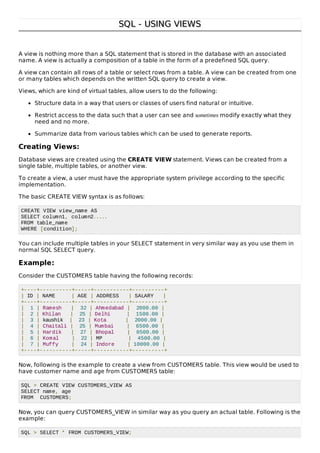 SQL - USING VIEWSSQL - USING VIEWS
A view is nothing more than a SQL statement that is stored in the database with an associated
name. A view is actually a composition of a table in the form of a predefined SQL query.
A view can contain all rows of a table or select rows from a table. A view can be created from one
or many tables which depends on the written SQL query to create a view.
Views, which are kind of virtual tables, allow users to do the following:
Structure data in a way that users or classes of users find natural or intuitive.
Restrict access to the data such that a user can see and sometimes modify exactly what they
need and no more.
Summarize data from various tables which can be used to generate reports.
Creating Views:
Database views are created using the CREATE VIEW statement. Views can be created from a
single table, multiple tables, or another view.
To create a view, a user must have the appropriate system privilege according to the specific
implementation.
The basic CREATE VIEW syntax is as follows:
CREATE VIEW view_name AS
SELECT column1, column2.....
FROM table_name
WHERE [condition];
You can include multiple tables in your SELECT statement in very similar way as you use them in
normal SQL SELECT query.
Example:
Consider the CUSTOMERS table having the following records:
+----+----------+-----+-----------+----------+
| ID | NAME | AGE | ADDRESS | SALARY |
+----+----------+-----+-----------+----------+
| 1 | Ramesh | 32 | Ahmedabad | 2000.00 |
| 2 | Khilan | 25 | Delhi | 1500.00 |
| 3 | kaushik | 23 | Kota | 2000.00 |
| 4 | Chaitali | 25 | Mumbai | 6500.00 |
| 5 | Hardik | 27 | Bhopal | 8500.00 |
| 6 | Komal | 22 | MP | 4500.00 |
| 7 | Muffy | 24 | Indore | 10000.00 |
+----+----------+-----+-----------+----------+
Now, following is the example to create a view from CUSTOMERS table. This view would be used to
have customer name and age from CUSTOMERS table:
SQL > CREATE VIEW CUSTOMERS_VIEW AS
SELECT name, age
FROM CUSTOMERS;
Now, you can query CUSTOMERS_VIEW in similar way as you query an actual table. Following is the
example:
SQL > SELECT * FROM CUSTOMERS_VIEW;
 