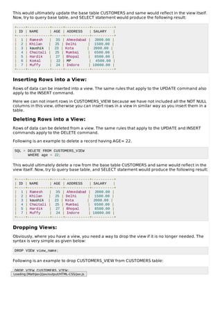 This would ultimately update the base table CUSTOMERS and same would reflect in the view itself.
Now, try to query base table, and SELECT statement would produce the following result:
+----+----------+-----+-----------+----------+
| ID | NAME | AGE | ADDRESS | SALARY |
+----+----------+-----+-----------+----------+
| 1 | Ramesh | 35 | Ahmedabad | 2000.00 |
| 2 | Khilan | 25 | Delhi | 1500.00 |
| 3 | kaushik | 23 | Kota | 2000.00 |
| 4 | Chaitali | 25 | Mumbai | 6500.00 |
| 5 | Hardik | 27 | Bhopal | 8500.00 |
| 6 | Komal | 22 | MP | 4500.00 |
| 7 | Muffy | 24 | Indore | 10000.00 |
+----+----------+-----+-----------+----------+
Inserting Rows into a View:
Rows of data can be inserted into a view. The same rules that apply to the UPDATE command also
apply to the INSERT command.
Here we can not insert rows in CUSTOMERS_VIEW because we have not included all the NOT NULL
columns in this view, otherwise you can insert rows in a view in similar way as you insert them in a
table.
Deleting Rows into a View:
Rows of data can be deleted from a view. The same rules that apply to the UPDATE and INSERT
commands apply to the DELETE command.
Following is an example to delete a record having AGE= 22.
SQL > DELETE FROM CUSTOMERS_VIEW
WHERE age = 22;
This would ultimately delete a row from the base table CUSTOMERS and same would reflect in the
view itself. Now, try to query base table, and SELECT statement would produce the following result:
+----+----------+-----+-----------+----------+
| ID | NAME | AGE | ADDRESS | SALARY |
+----+----------+-----+-----------+----------+
| 1 | Ramesh | 35 | Ahmedabad | 2000.00 |
| 2 | Khilan | 25 | Delhi | 1500.00 |
| 3 | kaushik | 23 | Kota | 2000.00 |
| 4 | Chaitali | 25 | Mumbai | 6500.00 |
| 5 | Hardik | 27 | Bhopal | 8500.00 |
| 7 | Muffy | 24 | Indore | 10000.00 |
+----+----------+-----+-----------+----------+
Dropping Views:
Obviously, where you have a view, you need a way to drop the view if it is no longer needed. The
syntax is very simple as given below:
DROP VIEW view_name;
Following is an example to drop CUSTOMERS_VIEW from CUSTOMERS table:
DROP VIEW CUSTOMERS_VIEW;
Loading [MathJax]/jax/output/HTML-CSS/jax.js
 