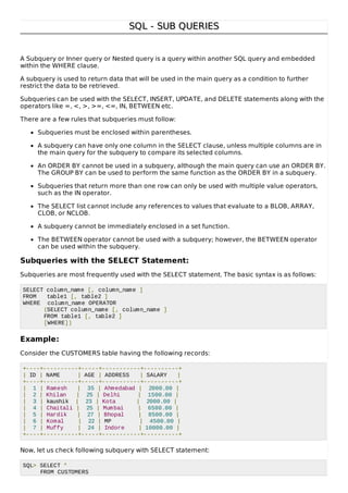 SQL - SUB QUERIESSQL - SUB QUERIES
A Subquery or Inner query or Nested query is a query within another SQL query and embedded
within the WHERE clause.
A subquery is used to return data that will be used in the main query as a condition to further
restrict the data to be retrieved.
Subqueries can be used with the SELECT, INSERT, UPDATE, and DELETE statements along with the
operators like =, <, >, >=, <=, IN, BETWEEN etc.
There are a few rules that subqueries must follow:
Subqueries must be enclosed within parentheses.
A subquery can have only one column in the SELECT clause, unless multiple columns are in
the main query for the subquery to compare its selected columns.
An ORDER BY cannot be used in a subquery, although the main query can use an ORDER BY.
The GROUP BY can be used to perform the same function as the ORDER BY in a subquery.
Subqueries that return more than one row can only be used with multiple value operators,
such as the IN operator.
The SELECT list cannot include any references to values that evaluate to a BLOB, ARRAY,
CLOB, or NCLOB.
A subquery cannot be immediately enclosed in a set function.
The BETWEEN operator cannot be used with a subquery; however, the BETWEEN operator
can be used within the subquery.
Subqueries with the SELECT Statement:
Subqueries are most frequently used with the SELECT statement. The basic syntax is as follows:
SELECT column_name [, column_name ]
FROM table1 [, table2 ]
WHERE column_name OPERATOR
(SELECT column_name [, column_name ]
FROM table1 [, table2 ]
[WHERE])
Example:
Consider the CUSTOMERS table having the following records:
+----+----------+-----+-----------+----------+
| ID | NAME | AGE | ADDRESS | SALARY |
+----+----------+-----+-----------+----------+
| 1 | Ramesh | 35 | Ahmedabad | 2000.00 |
| 2 | Khilan | 25 | Delhi | 1500.00 |
| 3 | kaushik | 23 | Kota | 2000.00 |
| 4 | Chaitali | 25 | Mumbai | 6500.00 |
| 5 | Hardik | 27 | Bhopal | 8500.00 |
| 6 | Komal | 22 | MP | 4500.00 |
| 7 | Muffy | 24 | Indore | 10000.00 |
+----+----------+-----+-----------+----------+
Now, let us check following subquery with SELECT statement:
SQL> SELECT *
FROM CUSTOMERS
 