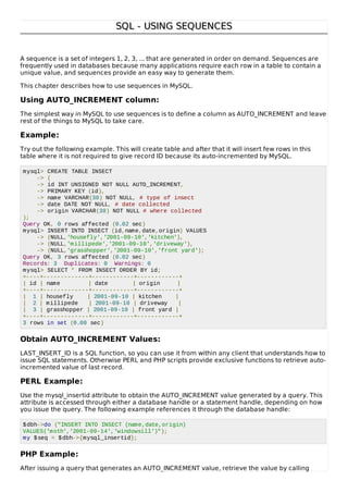 SQL - USING SEQUENCESSQL - USING SEQUENCES
A sequence is a set of integers 1, 2, 3, ... that are generated in order on demand. Sequences are
frequently used in databases because many applications require each row in a table to contain a
unique value, and sequences provide an easy way to generate them.
This chapter describes how to use sequences in MySQL.
Using AUTO_INCREMENT column:
The simplest way in MySQL to use sequences is to define a column as AUTO_INCREMENT and leave
rest of the things to MySQL to take care.
Example:
Try out the following example. This will create table and after that it will insert few rows in this
table where it is not required to give record ID because its auto-incremented by MySQL.
mysql> CREATE TABLE INSECT
-> (
-> id INT UNSIGNED NOT NULL AUTO_INCREMENT,
-> PRIMARY KEY (id),
-> name VARCHAR(30) NOT NULL, # type of insect
-> date DATE NOT NULL, # date collected
-> origin VARCHAR(30) NOT NULL # where collected
);
Query OK, 0 rows affected (0.02 sec)
mysql> INSERT INTO INSECT (id,name,date,origin) VALUES
-> (NULL,'housefly','2001-09-10','kitchen'),
-> (NULL,'millipede','2001-09-10','driveway'),
-> (NULL,'grasshopper','2001-09-10','front yard');
Query OK, 3 rows affected (0.02 sec)
Records: 3 Duplicates: 0 Warnings: 0
mysql> SELECT * FROM INSECT ORDER BY id;
+----+-------------+------------+------------+
| id | name | date | origin |
+----+-------------+------------+------------+
| 1 | housefly | 2001-09-10 | kitchen |
| 2 | millipede | 2001-09-10 | driveway |
| 3 | grasshopper | 2001-09-10 | front yard |
+----+-------------+------------+------------+
3 rows in set (0.00 sec)
Obtain AUTO_INCREMENT Values:
LAST_INSERT_ID is a SQL function, so you can use it from within any client that understands how to
issue SQL statements. Otherwise PERL and PHP scripts provide exclusive functions to retrieve auto-
incremented value of last record.
PERL Example:
Use the mysql_insertid attribute to obtain the AUTO_INCREMENT value generated by a query. This
attribute is accessed through either a database handle or a statement handle, depending on how
you issue the query. The following example references it through the database handle:
$dbh->do ("INSERT INTO INSECT (name,date,origin)
VALUES('moth','2001-09-14','windowsill')");
my $seq = $dbh->{mysql_insertid};
PHP Example:
After issuing a query that generates an AUTO_INCREMENT value, retrieve the value by calling
 