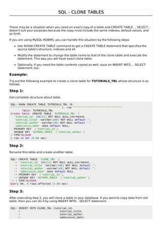 SQL - CLONE TABLESSQL - CLONE TABLES
There may be a situation when you need an exact copy of a table and CREATE TABLE ... SELECT...
doesn't suit your purposes because the copy must include the same indexes, default values, and
so forth.
If you are using MySQL RDBMS, you can handle this situation by the following steps:
Use SHOW CREATE TABLE command to get a CREATE TABLE statement that specifies the
source table's structure, indexes and all.
Modify the statement to change the table name to that of the clone table and execute the
statement. This way you will have exact clone table.
Optionally, if you need the table contents copied as well, issue an INSERT INTO ... SELECT
statement, too.
Example:
Try out the following example to create a clone table for TUTORIALS_TBL whose structure is as
follows:
Step 1:
Get complete structure about table.
SQL> SHOW CREATE TABLE TUTORIALS_TBL G;
*************************** 1. row ***************************
Table: TUTORIALS_TBL
Create Table: CREATE TABLE `TUTORIALS_TBL` (
`tutorial_id` int(11) NOT NULL auto_increment,
`tutorial_title` varchar(100) NOT NULL default '',
`tutorial_author` varchar(40) NOT NULL default '',
`submission_date` date default NULL,
PRIMARY KEY (`tutorial_id`),
UNIQUE KEY `AUTHOR_INDEX` (`tutorial_author`)
) TYPE=MyISAM
1 row in set (0.00 sec)
Step 2:
Rename this table and create another table.
SQL> CREATE TABLE `CLONE_TBL` (
-> `tutorial_id` int(11) NOT NULL auto_increment,
-> `tutorial_title` varchar(100) NOT NULL default '',
-> `tutorial_author` varchar(40) NOT NULL default '',
-> `submission_date` date default NULL,
-> PRIMARY KEY (`tutorial_id`),
-> UNIQUE KEY `AUTHOR_INDEX` (`tutorial_author`)
-> ) TYPE=MyISAM;
Query OK, 0 rows affected (1.80 sec)
Step 3:
After executing step 2, you will clone a table in your database. If you want to copy data from old
table, then you can do it by using INSERT INTO... SELECT statement.
SQL> INSERT INTO CLONE_TBL (tutorial_id,
-> tutorial_title,
-> tutorial_author,
-> submission_date)
 