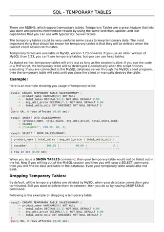 SQL - TEMPORARY TABLESSQL - TEMPORARY TABLES
There are RDBMS, which support temporary tables. Temporary Tables are a great feature that lets
you store and process intermediate results by using the same selection, update, and join
capabilities that you can use with typical SQL Server tables.
The temporary tables could be very useful in some cases to keep temporary data. The most
important thing that should be known for temporary tables is that they will be deleted when the
current client session terminates.
Temporary tables are available in MySQL version 3.23 onwards. If you use an older version of
MySQL than 3.23, you can't use temporary tables, but you can use heap tables.
As stated earlier, temporary tables will only last as long as the session is alive. If you run the code
in a PHP script, the temporary table will be destroyed automatically when the script finishes
executing. If you are connected to the MySQL database server through the MySQL client program,
then the temporary table will exist until you close the client or manually destroy the table.
Example:
Here is an example showing you usage of temporary table:
mysql> CREATE TEMPORARY TABLE SALESSUMMARY (
-> product_name VARCHAR(50) NOT NULL
-> , total_sales DECIMAL(12,2) NOT NULL DEFAULT 0.00
-> , avg_unit_price DECIMAL(7,2) NOT NULL DEFAULT 0.00
-> , total_units_sold INT UNSIGNED NOT NULL DEFAULT 0
);
Query OK, 0 rows affected (0.00 sec)
mysql> INSERT INTO SALESSUMMARY
-> (product_name, total_sales, avg_unit_price, total_units_sold)
-> VALUES
-> ('cucumber', 100.25, 90, 2);
mysql> SELECT * FROM SALESSUMMARY;
+--------------+-------------+----------------+------------------+
| product_name | total_sales | avg_unit_price | total_units_sold |
+--------------+-------------+----------------+------------------+
| cucumber | 100.25 | 90.00 | 2 |
+--------------+-------------+----------------+------------------+
1 row in set (0.00 sec)
When you issue a SHOW TABLES command, then your temporary table would not be listed out in
the list. Now if you will log out of the MySQL session and then you will issue a SELECT command,
then you will find no data available in the database. Even your temporary table would also not
exist.
Dropping Temporary Tables:
By default, all the temporary tables are deleted by MySQL when your database connection gets
terminated. Still you want to delete them in between, then you do so by issuing DROP TABLE
command.
Following is the example on dropping a temporary table.
mysql> CREATE TEMPORARY TABLE SALESSUMMARY (
-> product_name VARCHAR(50) NOT NULL
-> , total_sales DECIMAL(12,2) NOT NULL DEFAULT 0.00
-> , avg_unit_price DECIMAL(7,2) NOT NULL DEFAULT 0.00
-> , total_units_sold INT UNSIGNED NOT NULL DEFAULT 0
);
Query OK, 0 rows affected (0.00 sec)
 