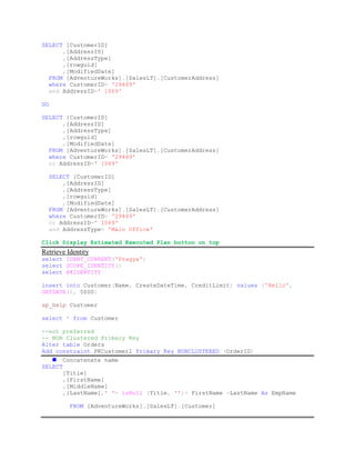 SELECT [CustomerID]
      ,[AddressID]
      ,[AddressType]
      ,[rowguid]
      ,[ModifiedDate]
  FROM [AdventureWorks].[SalesLT].[CustomerAddress]
  where CustomerID= '29489'
  and AddressID=' 1069'

GO

SELECT [CustomerID]
      ,[AddressID]
      ,[AddressType]
      ,[rowguid]
      ,[ModifiedDate]
  FROM [AdventureWorks].[SalesLT].[CustomerAddress]
  where CustomerID= '29489'
  or AddressID=' 1069'

     SELECT [CustomerID]
         ,[AddressID]
         ,[AddressType]
         ,[rowguid]
         ,[ModifiedDate]
     FROM [AdventureWorks].[SalesLT].[CustomerAddress]
     where CustomerID= '29489'
     or AddressID=' 1069'
     and AddressType= 'Main Office'

Click Display Estimated Executed Plan button on top
Retrieve Identity
select IDENT_CURRENT('Pragya')
select SCOPE_IDENTITY()
select @@IDENTITY

insert into Customer(Name, CreateDateTime, CreditLimit) values ('Hello',
GETDATE(), 5000)

sp_help Customer

select * from Customer

--not preferred
-- NON Clustered Primary Key
Alter table Orders
Add constraint PKCustomer1 Primary Key NONCLUSTERED (OrderID)
    Concatenate name
SELECT
       [Title]
       ,[FirstName]
       ,[MiddleName]
       ,[LastName],' '+ isNull (Title, '')+ FirstName +LastName As EmpName

          FROM [AdventureWorks].[SalesLT].[Customer]
 