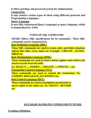 It offers privilege and password system for authorization.
Connectivity
It may connect various types of client using different protocols and
Programming Languages .
Query Language
It uses SQL (Structured Query Language) as query language, which
is standardized by ANSI.
TYPES OF SQL COMMANDS
MySQL follows SQL specifications for its commands . These SQL
commands can be categorized as -
Data Definition Language (DDL)
These SQL commands are used to create, alter and delete database
objects like table, views, index etc. Example : CREATE , ALTER ,
DROP etc.
Data Manipulation Language (DML)
These commands are used to insert, delete, update and retrieve the
stored records from the table.
Ex. SELECT…., INSERT…, DELETE…, UPDATE…. etc.
Transaction Control Language (TCL)
These commands are used to control the transaction. Ex.
COMMIT, ROLLBACK, SAVEPOINT etc.
Data Control Language (DCL)
These commands are used to manipulate permissions or
access rights to the tables etc. Ex. GRANT , REVOKE
etc.
DATABASE HANDLING COMMANDS IN MYSQL
Creating a Database.
 