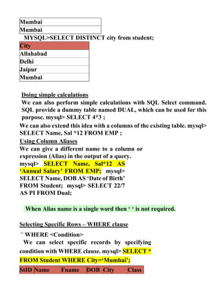 Mumbai
Mumbai
MYSQL>SELECT DISTINCT city from student;
City
Allahabad
Delhi
Jaipur
Mumbai
Doing simple calculations
We can also perform simple calculations with SQL Select command.
SQL provide a dummy table named DUAL, which can be used for this
purpose. mysql> SELECT 4*3 ;
We can also extend this idea with a columns of the existing table. mysql>
SELECT Name, Sal *12 FROM EMP ;
Using Column Aliases
We can give a different name to a column or
expression (Alias) in the output of a query.
mysql> SELECT Name, Sal*12 AS
‘Annual Salary’ FROM EMP; mysql>
SELECT Name, DOB AS ‘Date of Birth’
FROM Student; mysql> SELECT 22/7
AS PI FROM Dual;
When Alias name is a single word then ‘ ‘ is not required.
Selecting Specific Rows – WHERE clause
WHERE <Condition>
We can select specific records by specifying
condition with WHERE clause. mysql> SELECT *
FROM Student WHERE City=‘Mumbai’;
StID Name Fname DOB City Class
 