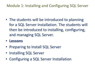 Module 1: Installing and Configuring SQL Server
• The students will be introduced to planning
for a SQL Server installation. The students will
then be introduced to installing, configuring,
and managing SQL Server.
• Lessons
• Preparing to Install SQL Server
• Installing SQL Server
• Configuring a SQL Server Installation
 