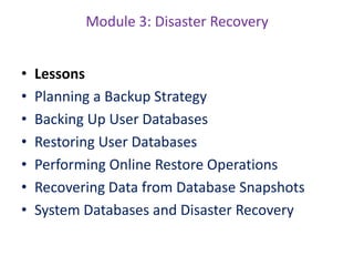 Module 3: Disaster Recovery
• Lessons
• Planning a Backup Strategy
• Backing Up User Databases
• Restoring User Databases
• Performing Online Restore Operations
• Recovering Data from Database Snapshots
• System Databases and Disaster Recovery
 