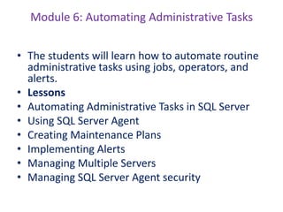 Module 6: Automating Administrative Tasks
• The students will learn how to automate routine
administrative tasks using jobs, operators, and
alerts.
• Lessons
• Automating Administrative Tasks in SQL Server
• Using SQL Server Agent
• Creating Maintenance Plans
• Implementing Alerts
• Managing Multiple Servers
• Managing SQL Server Agent security
 