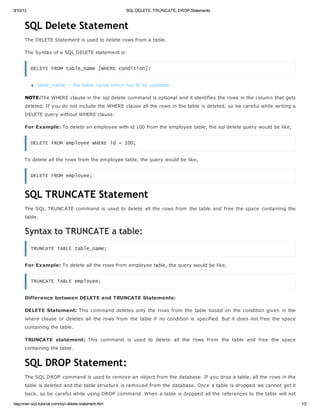 8/10/13 SQL DELETE, TRUNCATE, DROP Statements
beginner-sql-tutorial.com/sql-delete-statement.htm 1/2
SQL Delete Statement
The DELETE Statement is used to delete rows from a table.
The Syntax of a SQL DELETE statement is:
DELETE FROM table_name [WHERE condition];
table_name -- the table name which has to be updated.
NOTE:The WHERE clause in the sql delete command is optional and it identifies the rows in the column that gets
deleted. If you do not include the WHERE clause all the rows in the table is deleted, so be careful while writing a
DELETE query without WHERE clause.
For Example: To delete an employee with id 100 from the employee table, the sql delete query would be like,
DELETE FROM employee WHERE id = 100;
To delete all the rows from the employee table, the query would be like,
DELETE FROM employee;
SQL TRUNCATE Statement
The SQL TRUNCATE command is used to delete all the rows from the table and free the space containing the
table.
Syntax to TRUNCATE a table:
TRUNCATE TABLE table_name;
For Example: To delete all the rows from employee table, the query would be like,
TRUNCATE TABLE employee;
Difference between DELETE and TRUNCATE Statements:
DELETE Statement: This command deletes only the rows from the table based on the condition given in the
where clause or deletes all the rows from the table if no condition is specified. But it does not free the space
containing the table.
TRUNCATE statement: This command is used to delete all the rows from the table and free the space
containing the table.
SQL DROP Statement:
The SQL DROP command is used to remove an object from the database. If you drop a table, all the rows in the
table is deleted and the table structure is removed from the database. Once a table is dropped we cannot get it
back, so be careful while using DROP command. When a table is dropped all the references to the table will not
 