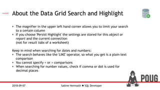 Sabine Heimsath  SQL Developer2018-09-07
About the Data Grid Search and Highlight
• The magnifier in the upper left hand corner allows you to limit your search
to a certain column
• If you choose 'Persist Highlight' the settings are stored for this object or
report and the current connection
(not for result tabs of a worksheet)
Keep in mind when searching for dates and numbers:
• The search behaves like the 'LIKE' operator, so what you get is a plain text
comparison
• You cannot specify < or > comparisons
• When searching for number values, check if comma or dot is used for
decimal places
 