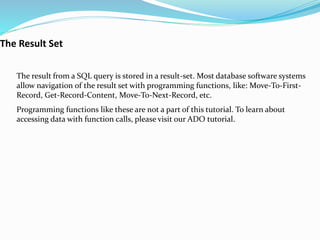 The result from a SQL query is stored in a result-set. Most database software systems
allow navigation of the result set with programming functions, like: Move-To-First-
Record, Get-Record-Content, Move-To-Next-Record, etc.
Programming functions like these are not a part of this tutorial. To learn about
accessing data with function calls, please visit our ADO tutorial.
The Result Set
 