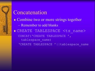 Concatenation
♦ Combine two or more strings together
  – Remember to add blanks
♦ CREATE TABLESPACE <ts_name>
  CONCAT(‘CREATE TABLESPACE ’,
    tablespace_name)
  ‘CREATE TABLESPACE ’||tablespace_name
 